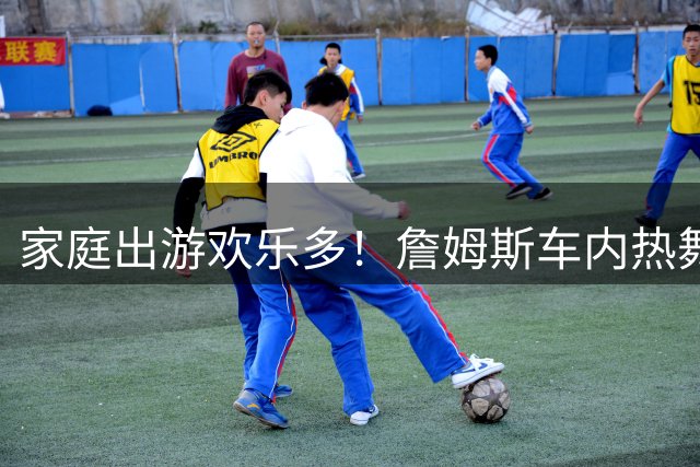 家庭出游欢乐多！詹姆斯车内热舞视频曝光 神曲配文引网友热议