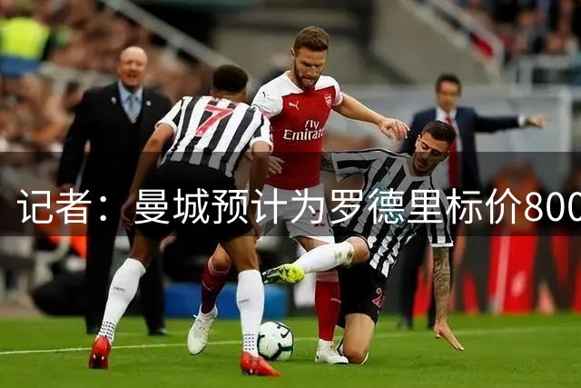 记者：曼城预计为罗德里标价8000万欧，皇马愿付6000万